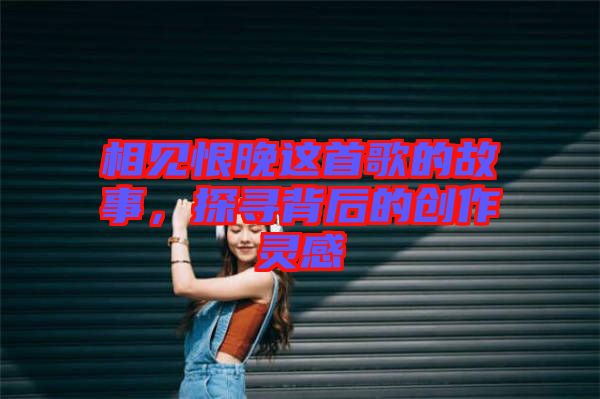 相見(jiàn)恨晚這首歌的故事，探尋背后的創(chuàng)作靈感