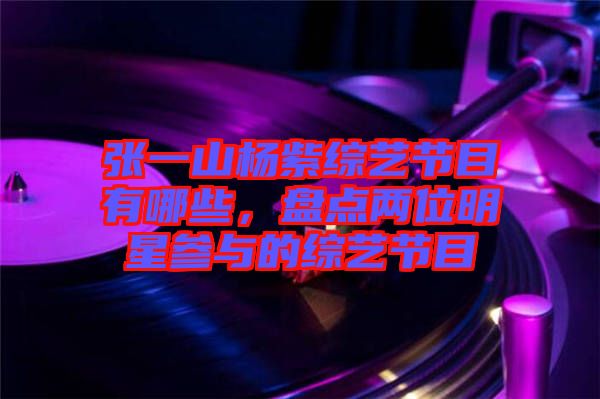 張一山楊紫綜藝節(jié)目有哪些，盤點兩位明星參與的綜藝節(jié)目
