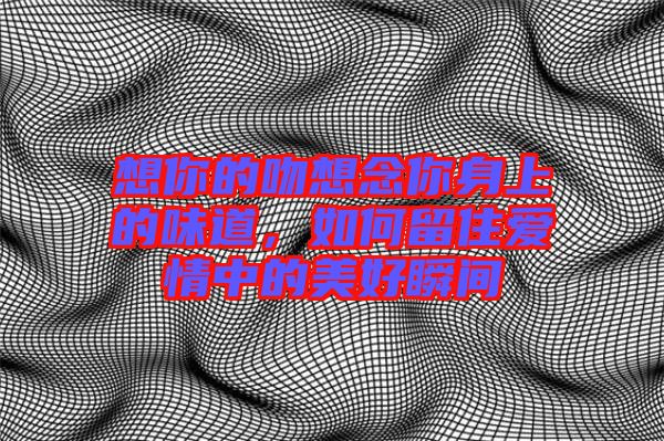 想你的吻想念你身上的味道，如何留住愛情中的美好瞬間