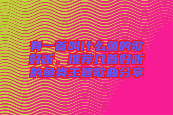有一首叫什么魚的歌好聽，推薦幾首好聽的魚類主題歌曲分享