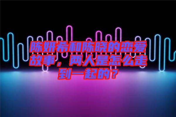 陳妍希和陳曉的戀愛故事，兩人是怎么走到一起的？