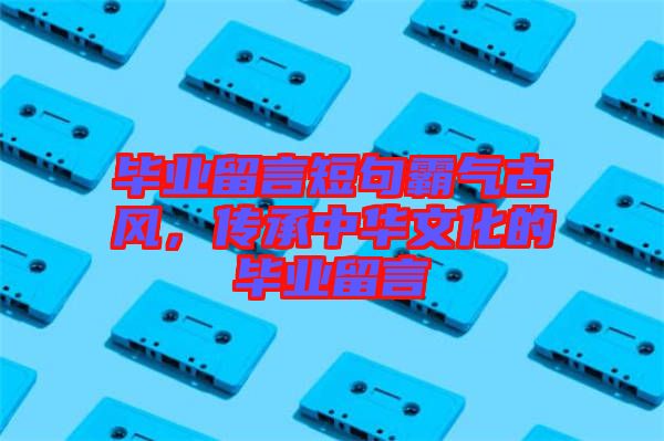 畢業(yè)留言短句霸氣古風(fēng)，傳承中華文化的畢業(yè)留言