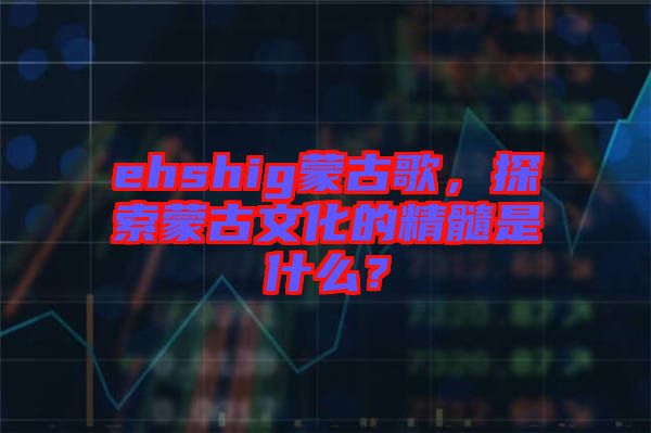 ehshig蒙古歌，探索蒙古文化的精髓是什么？