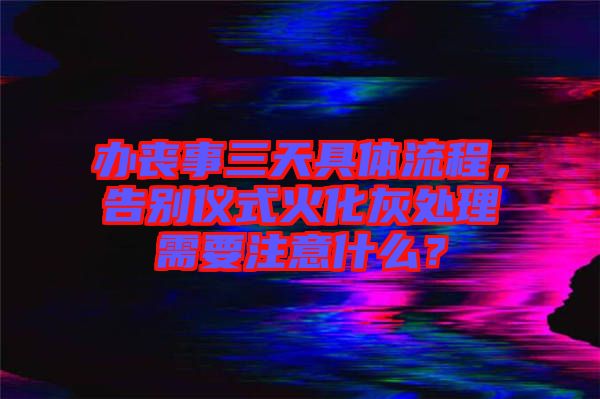 辦喪事三天具體流程，告別儀式火化灰處理需要注意什么？