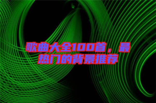 歌曲大全100首，最熱門的背景推薦