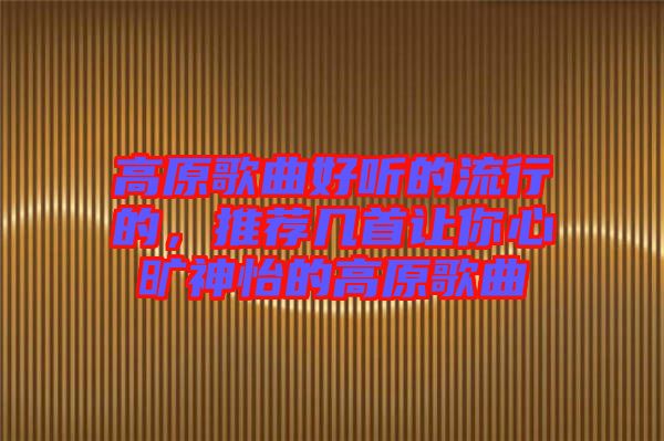 高原歌曲好聽的流行的，推薦幾首讓你心曠神怡的高原歌曲