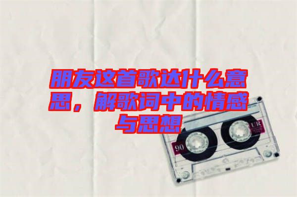 朋友這首歌達(dá)什么意思，解歌詞中的情感與思想