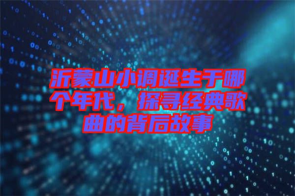 沂蒙山小調(diào)誕生于哪個年代，探尋經(jīng)典歌曲的背后故事