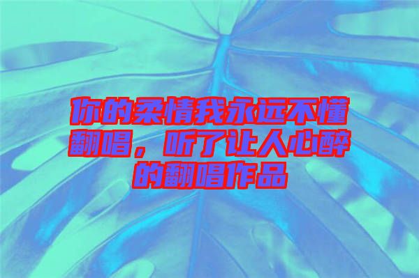 你的柔情我永遠(yuǎn)不懂翻唱，聽了讓人心醉的翻唱作品