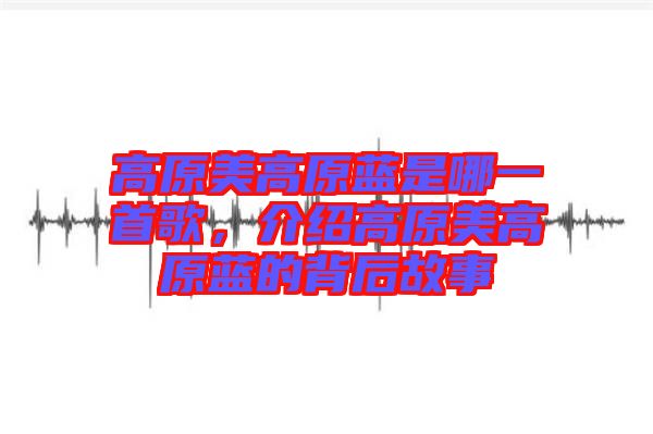 高原美高原藍是哪一首歌，介紹高原美高原藍的背后故事