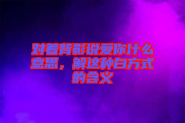 對(duì)著背影說愛你什么意思，解這種白方式的含義