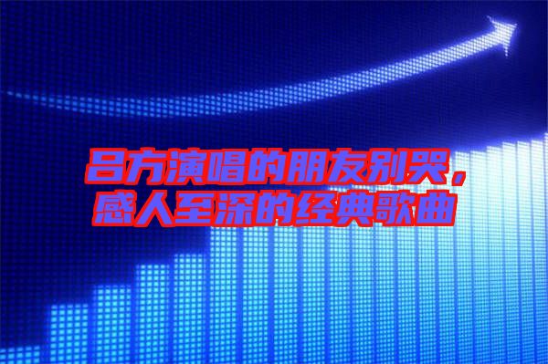 呂方演唱的朋友別哭，感人至深的經(jīng)典歌曲