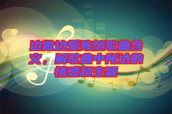 邊做邊愛(ài)陳旭歌曲含義，解歌曲中所達(dá)的情感和主題