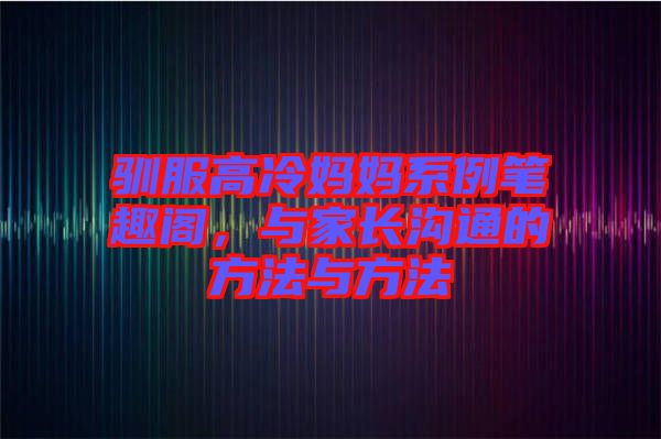 馴服高冷媽媽系例筆趣閣，與家長溝通的方法與方法