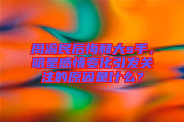 周渝民后悔和大s手，明星感情變化引發(fā)關(guān)注的原因是什么？