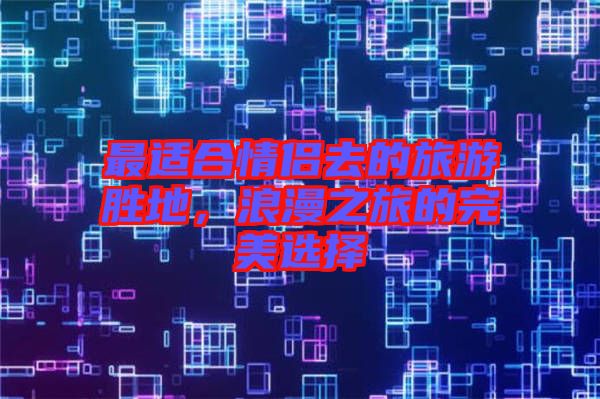 最適合情侶去的旅游勝地，浪漫之旅的完美選擇