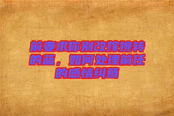 前妻求你別改嫁婉轉的藍，如何處理前任的感情糾葛