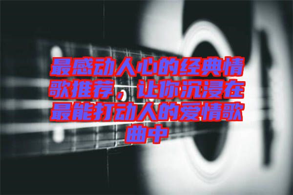 最感動人心的經(jīng)典情歌推薦，讓你沉浸在最能打動人的愛情歌曲中