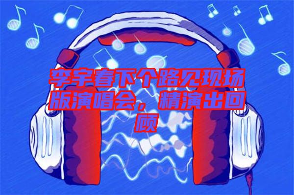 李宇春下個路見現(xiàn)場版演唱會，精演出回顧