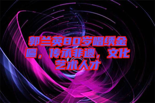 郭蘭英80歲唱繡金匾，傳承非遺，文化藝術人才