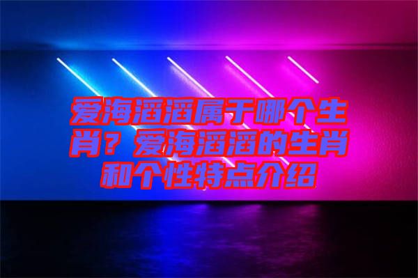 愛(ài)海滔滔屬于哪個(gè)生肖？愛(ài)海滔滔的生肖和個(gè)性特點(diǎn)介紹