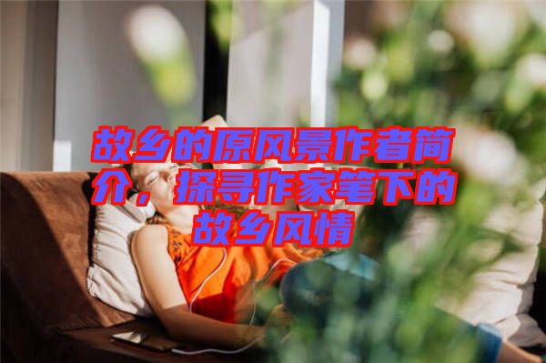 故鄉(xiāng)的原風(fēng)景作者簡(jiǎn)介，探尋作家筆下的故鄉(xiāng)風(fēng)情