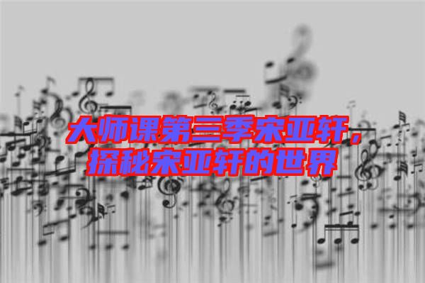 大師課第三季宋亞軒，探秘宋亞軒的世界