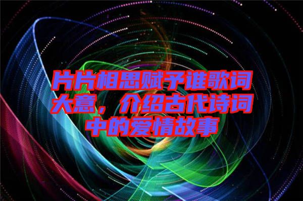 片片相思賦予誰歌詞大意，介紹古代詩詞中的愛情故事