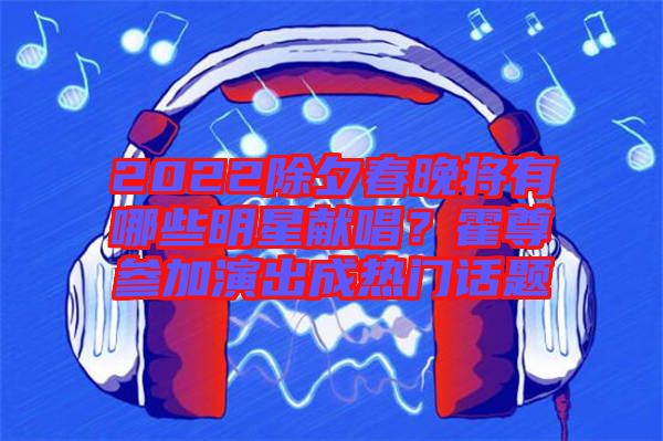 2022除夕春晚將有哪些明星獻(xiàn)唱？霍尊參加演出成熱門話題