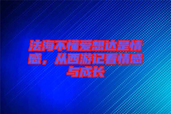 法海不懂愛(ài)想達(dá)是情感，從西游記看情感與成長(zhǎng)