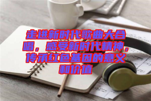 走進新時代歌曲大合唱，感受新時代精神，傳承紅色基因的意義和價值