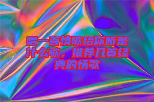 唱一首情歌給你聽是什么歌，推薦幾首經(jīng)典的情歌