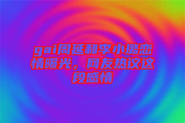 gai周延和李小璐戀情曝光，網(wǎng)友熱議這段感情