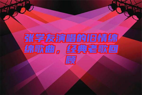 張學(xué)友演唱的舊情綿綿歌曲，經(jīng)典老歌回顧
