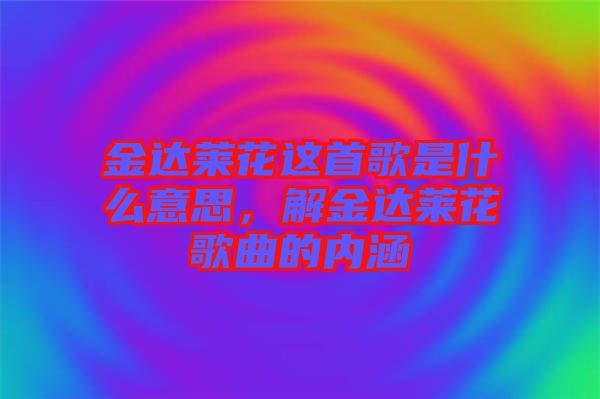 金達(dá)萊花這首歌是什么意思，解金達(dá)萊花歌曲的內(nèi)涵