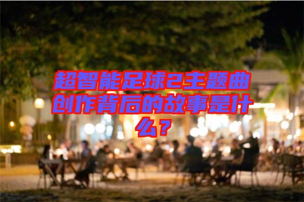 超智能足球2主題曲創(chuàng)作背后的故事是什么？