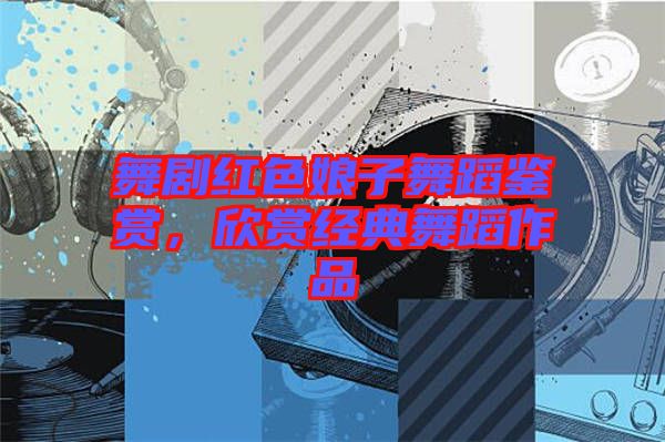 舞劇紅色娘子舞蹈鑒賞，欣賞經典舞蹈作品