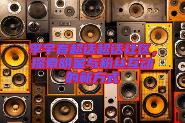 李宇春超話超話社區(qū)，探索明星與粉絲互動的新方式