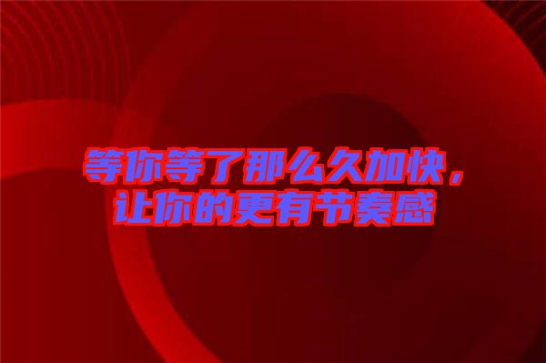 等你等了那么久加快，讓你的更有節(jié)奏感