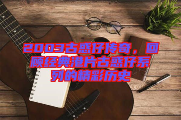 2003古惑仔傳奇，回顧經(jīng)典港片古惑仔系列的精彩歷史