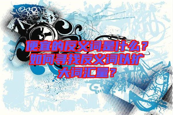 便宜的反義詞是什么？如何尋找反義詞以擴(kuò)大詞匯量？
