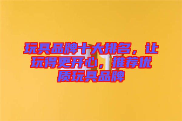 玩具品牌十大排名，讓玩得更開心，推薦優(yōu)質(zhì)玩具品牌