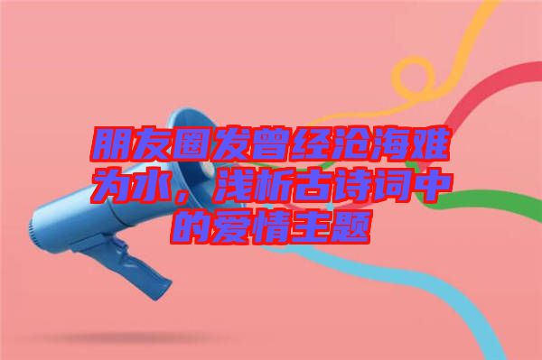 朋友圈發(fā)曾經(jīng)滄海難為水，淺析古詩(shī)詞中的愛(ài)情主題