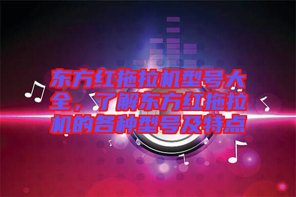 東方紅拖拉機型號大全，了解東方紅拖拉機的各種型號及特點