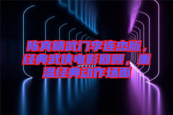 陳真精武門李連杰版，經(jīng)典武俠電影回顧，重溫經(jīng)典動(dòng)作場(chǎng)面