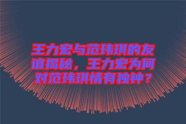 王力宏與范瑋琪的友誼揭秘，王力宏為何對(duì)范瑋琪情有獨(dú)鐘？