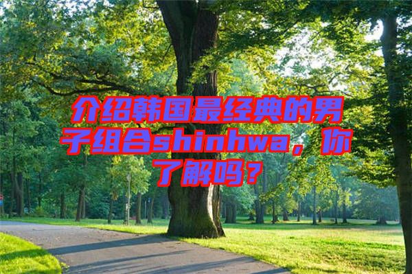 介紹韓國(guó)最經(jīng)典的男子組合shinhwa，你了解嗎？