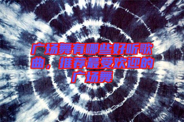 廣場舞有哪些好聽歌曲，推薦最受歡迎的廣場舞