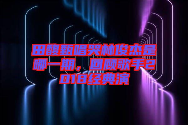 田馥甄唱哭林俊杰是哪一期，回顧歌手2018經(jīng)典演