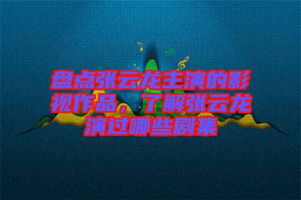 盤點張云龍主演的影視作品，了解張云龍演過哪些劇集